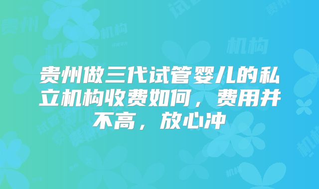 贵州做三代试管婴儿的私立机构收费如何,费用并不高,放心冲