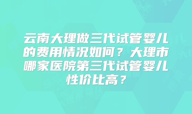 云南大理做三代试管婴儿的费用情况如何？大理市哪家医院第三代试管婴儿性价比高？