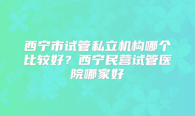 西宁市试管私立机构哪个比较好？西宁民营试管医院哪家好