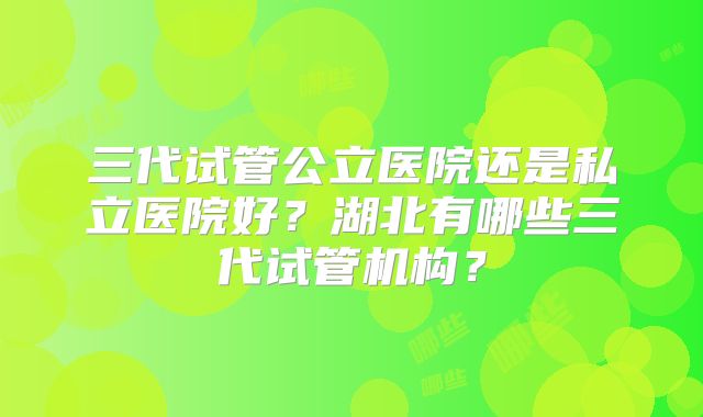 三代试管公立医院还是私立医院好？湖北有哪些三代试管机构？