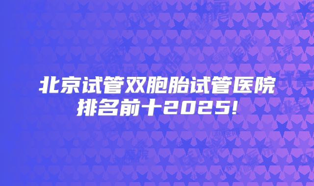 北京试管双胞胎试管医院排名前十2025!