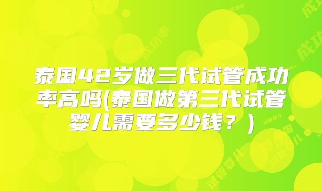 泰国42岁做三代试管成功率高吗(泰国做第三代试管婴儿需要多少钱？)