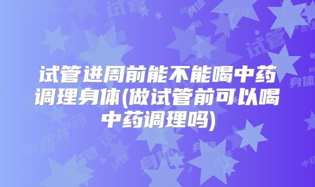 试管进周前能不能喝中药调理身体(做试管前可以喝中药调理吗)