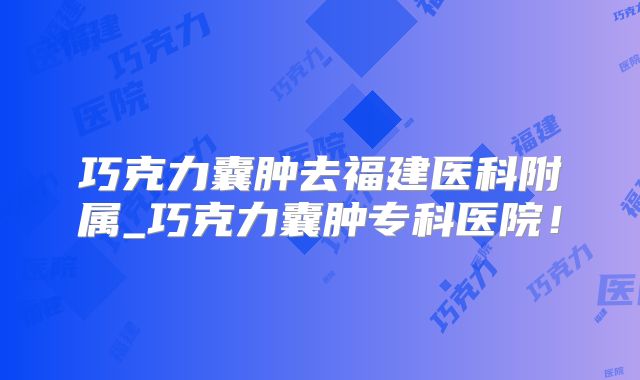 巧克力囊肿去福建医科附属_巧克力囊肿专科医院!