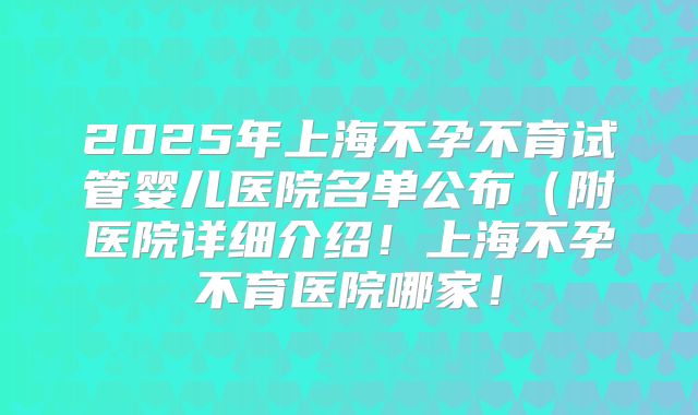 2025年上海不孕不育试管婴儿医院名单公布(附医院详细介绍!上海不孕不育医院哪家!
