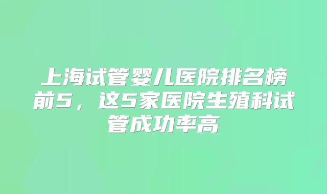 上海试管婴儿医院排名榜前5，这5家医院生殖科试管成功率高