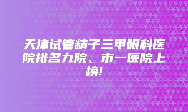 天津试管精子三甲眼科医院排名九院、市一医院上榜!