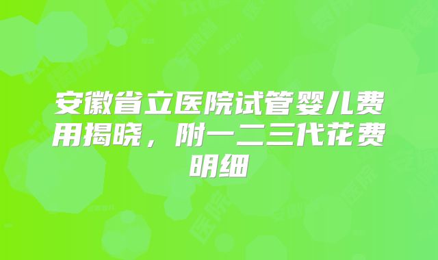 安徽省立医院试管婴儿费用揭晓，附一二三代花费明细
