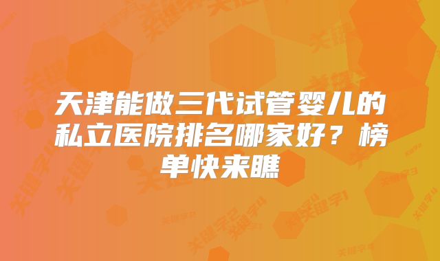 天津能做三代试管婴儿的私立医院排名哪家好?榜单快来瞧