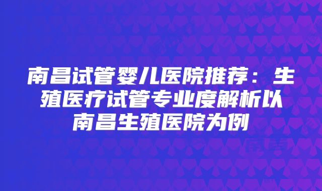 南昌试管婴儿医院推荐：生殖医疗试管专业度解析以南昌生殖医院为例