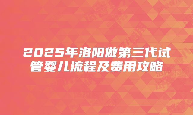 2025年洛阳做第三代试管婴儿流程及费用攻略