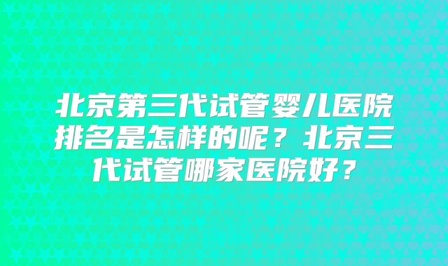 北京第三代试管婴儿医院排名是怎样的呢?北京三代试管哪家医院好?