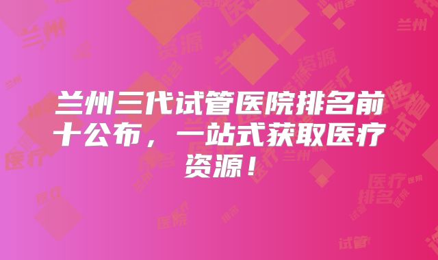 兰州三代试管医院排名前十公布，一站式获取医疗资源！