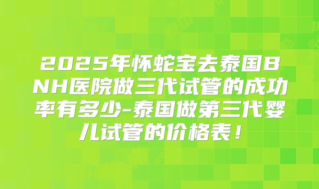 2025年怀蛇宝去泰国BNH医院做三代试管的成功率有多少-泰国做第三代婴儿试管的价格表!