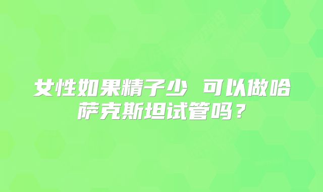 女性如果精子少 可以做哈萨克斯坦试管吗？