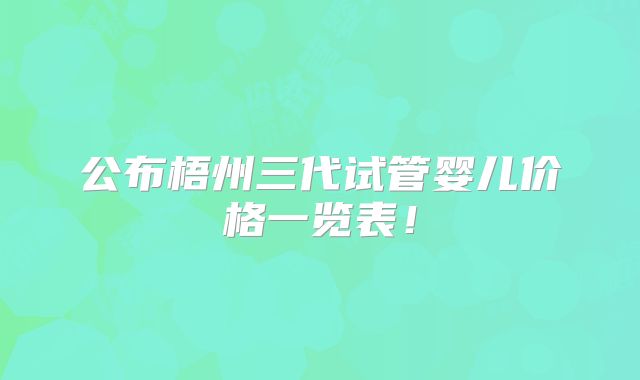 公布梧州三代试管婴儿价格一览表！