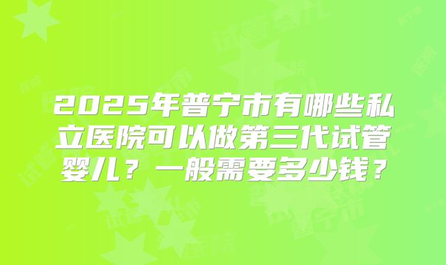 2025年普宁市有哪些私立医院可以做第三代试管婴儿？一般需要多少钱？