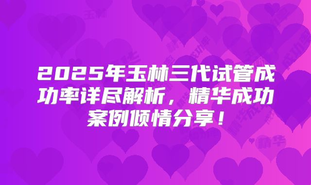 2025年玉林三代试管成功率详尽解析，精华成功案例倾情分享！
