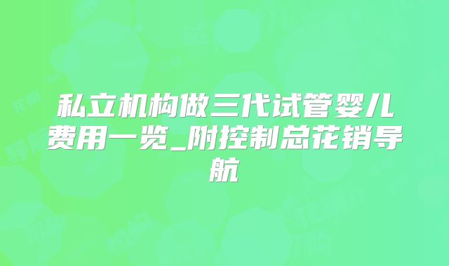 私立机构做三代试管婴儿费用一览_附控制总花销导航