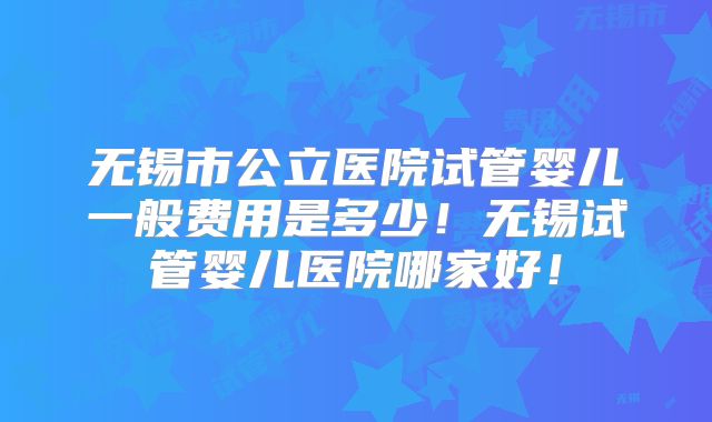 无锡市公立医院试管婴儿一般费用是多少！无锡试管婴儿医院哪家好！