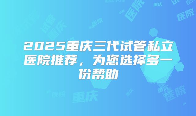2025重庆三代试管私立医院推荐，为您选择多一份帮助