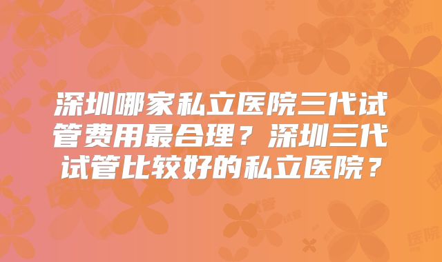 深圳哪家私立医院三代试管费用最合理？深圳三代试管比较好的私立医院？
