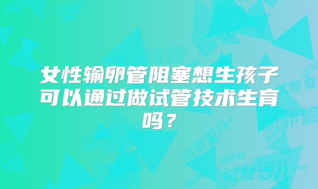 女性输卵管阻塞想生孩子可以通过做试管技术生育吗？