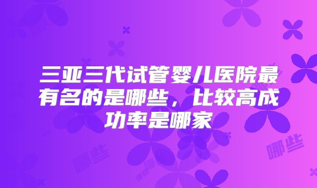 三亚三代试管婴儿医院最有名的是哪些，比较高成功率是哪家