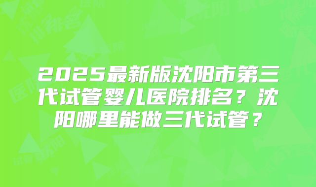 2025最新版沈阳市第三代试管婴儿医院排名？沈阳哪里能做三代试管？