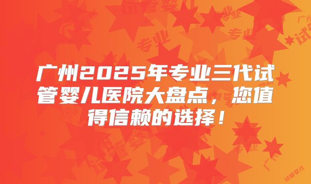 广州2025年专业三代试管婴儿医院大盘点,您值得信赖的选择!