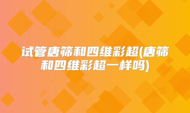试管唐筛和四维彩超(唐筛和四维彩超一样吗)