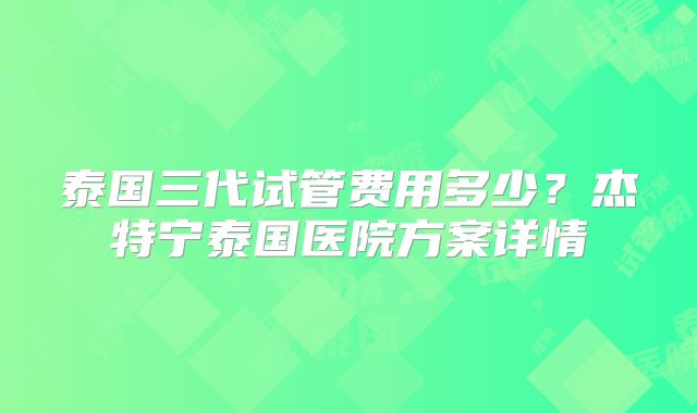 泰国三代试管费用多少？杰特宁泰国医院方案详情