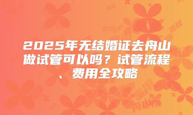 2025年无结婚证去舟山做试管可以吗？试管流程、费用全攻略