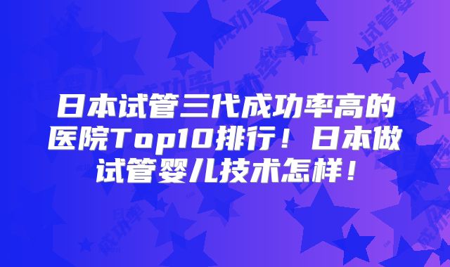 日本试管三代成功率高的医院Top10排行！日本做试管婴儿技术怎样！