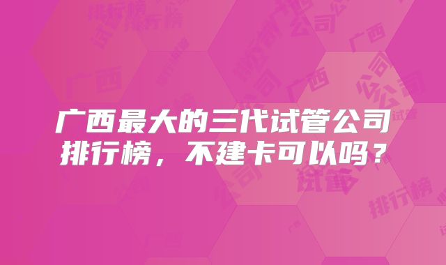 广西最大的三代试管公司排行榜，不建卡可以吗？