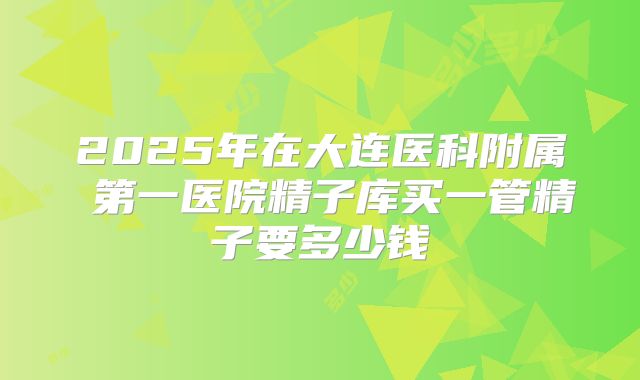 2025年在大连医科附属 第一医院精子库买一管精子要多少钱