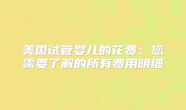 美国试管婴儿的花费：您需要了解的所有费用明细