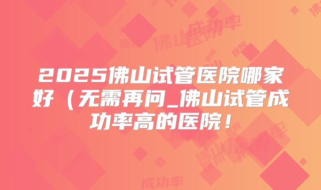 2025佛山试管医院哪家好（无需再问_佛山试管成功率高的医院！