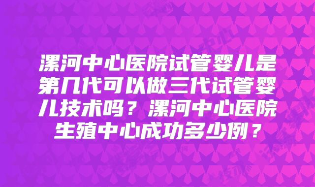 漯河中心医院试管婴儿是第几代可以做三代试管婴儿技术吗？漯河中心医院生殖中心成功多少例？