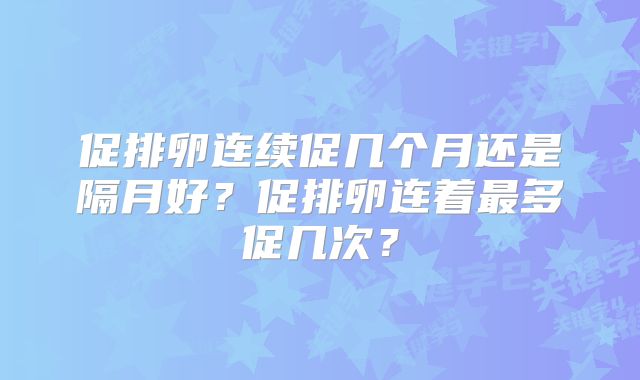 促排卵连续促几个月还是隔月好？促排卵连着最多促几次？