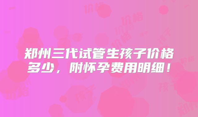 郑州三代试管生孩子价格多少，附怀孕费用明细！