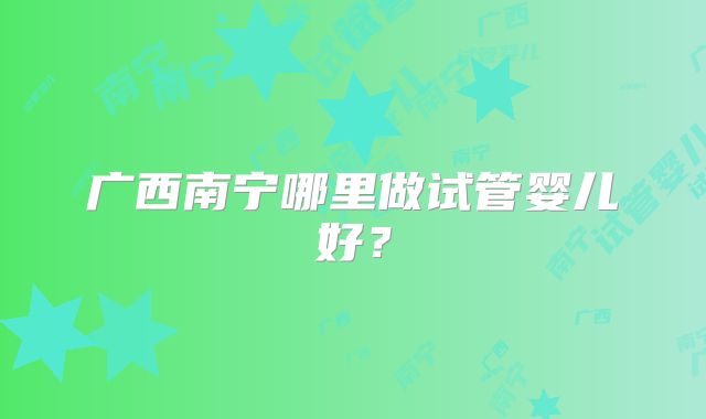 广西南宁哪里做试管婴儿好？