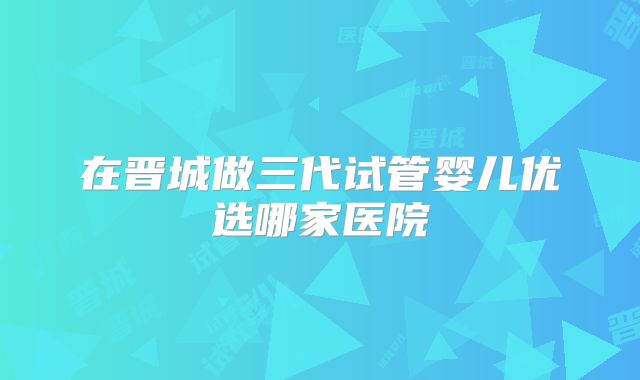 在晋城做三代试管婴儿优选哪家医院