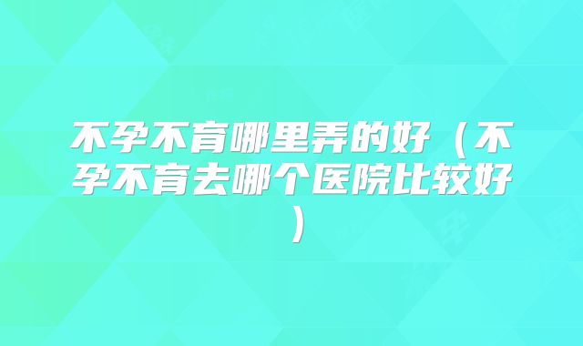不孕不育哪里弄的好(不孕不育去哪个医院比较好)