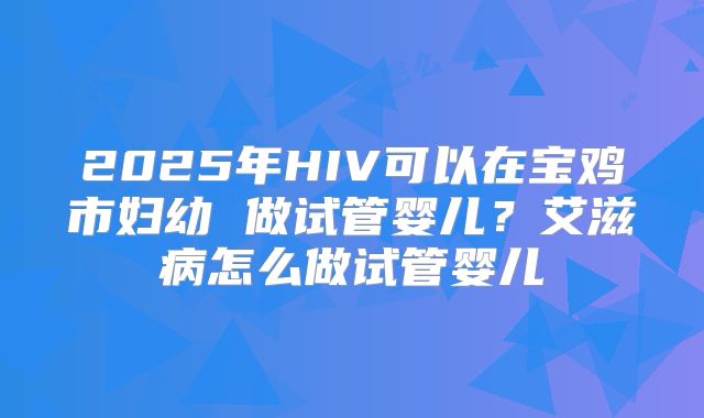 2025年HIV可以在宝鸡市妇幼 做试管婴儿？艾滋病怎么做试管婴儿