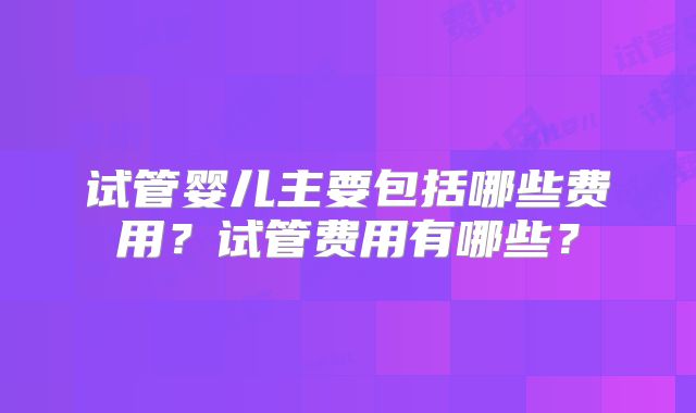 试管婴儿主要包括哪些费用?试管费用有哪些?