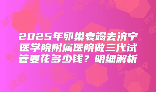 2025年卵巢衰竭去济宁医学院附属医院做三代试管要花多少钱？明细解析
