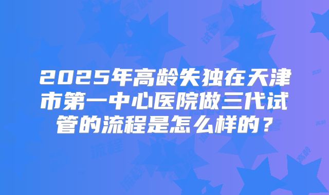 2025年高龄失独在天津市第一中心医院做三代试管的流程是怎么样的？