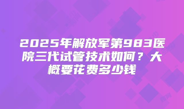 2025年解放军第983医院三代试管技术如何?大概要花费多少钱