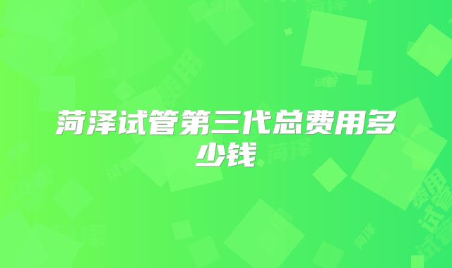 菏泽试管第三代总费用多少钱